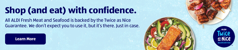 Shop (and eat) with confidence. All ALDI Fresh Meat and Seafood is backed by the Twice as Nice Guarantee. We don't expect you to use it, but it's there. Just in case. Learn More. ALDI Twice as Nice Guarantee.