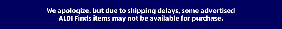 We apologize, but due to shipping delays, some advertised ALDI Finds items may not be available for purchase.